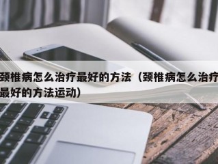 颈椎病怎么治疗最好的方法（颈椎病怎么治疗最好的方法运动）