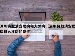 深圳将取消安居房和人才房（深圳将取消安居房和人才房的条件）