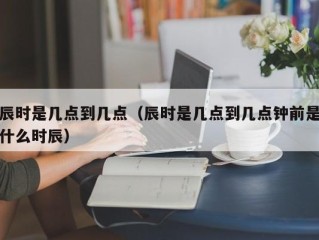 辰时是几点到几点（辰时是几点到几点钟前是什么时辰）