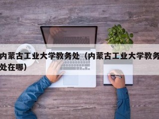 内蒙古工业大学教务处（内蒙古工业大学教务处在哪）