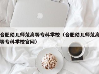 合肥幼儿师范高等专科学校（合肥幼儿师范高等专科学校官网）