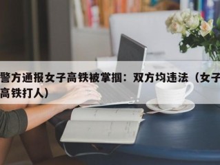 警方通报女子高铁被掌掴：双方均违法（女子高铁打人）