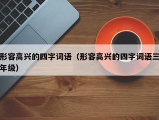 形容高兴的四字词语（形容高兴的四字词语三年级）