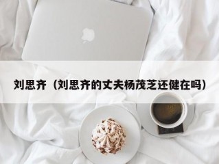 刘思齐（刘思齐的丈夫杨茂芝还健在吗）