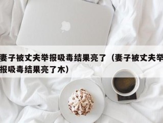 妻子被丈夫举报吸毒结果亮了（妻子被丈夫举报吸毒结果亮了木）