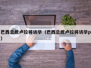 巴西总统卢拉将访华（巴西总统卢拉将访华p）