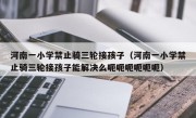 河南一小学禁止骑三轮接孩子（河南一小学禁止骑三轮接孩子能解决么呃呃呃呃呃呃）