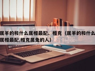 属羊的和什么属相最配、相克（属羊的和什么属相最配,相克属兔的人）