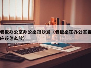 老板办公室办公桌跟沙发（老板桌在办公室里应该怎么放）