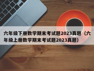 六年级下册数学期末考试题2023真题（六年级上册数学期末考试题2023真题）