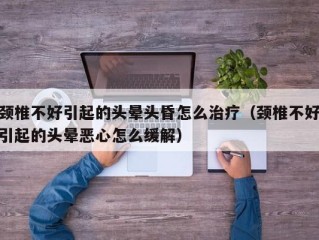 颈椎不好引起的头晕头昏怎么治疗（颈椎不好引起的头晕恶心怎么缓解）