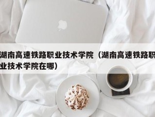 湖南高速铁路职业技术学院（湖南高速铁路职业技术学院在哪）