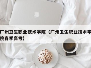 广州卫生职业技术学院（广州卫生职业技术学院春季高考）