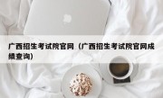 广西招生考试院官网（广西招生考试院官网成绩查询）