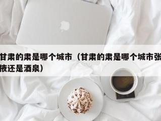 甘肃的肃是哪个城市（甘肃的肃是哪个城市张掖还是酒泉）