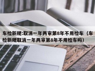 车检新规:取消一年两审第8年不用检车（车检新规取消一年两审第8年不用检车吗）