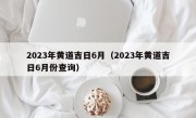 2023年黄道吉日6月（2023年黄道吉日6月份查询）