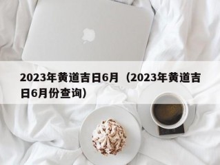 2023年黄道吉日6月（2023年黄道吉日6月份查询）