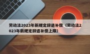 劳动法2023年新规定辞退补偿（劳动法2023年新规定辞退补偿上限）