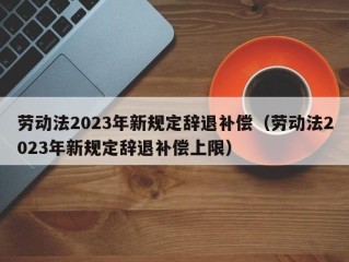 劳动法2023年新规定辞退补偿（劳动法2023年新规定辞退补偿上限）