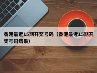 香港最近15期开奖号码（香港最近15期开奖号码结果）