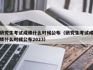 研究生考试成绩什么时候公布（研究生考试成绩什么时候公布2023）