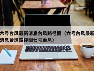 六号台风最新消息台风路径图（六号台风最新消息台风路径图七号台风）