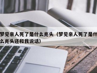 梦见亲人死了是什么兆头（梦见亲人死了是什么兆头还和我说话）