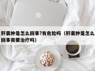 肝囊肿是怎么回事?有危险吗（肝囊肿是怎么回事需要治疗吗）