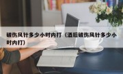 破伤风针多少小时内打（酒后破伤风针多少小时内打）