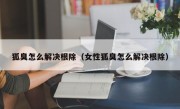 狐臭怎么解决根除（女性狐臭怎么解决根除）