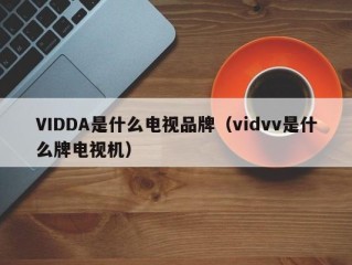 VIDDA是什么电视品牌（vidvv是什么牌电视机）