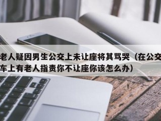 老人疑因男生公交上未让座将其骂哭（在公交车上有老人指责你不让座你该怎么办）