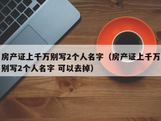 房产证上千万别写2个人名字（房产证上千万别写2个人名字 可以去掉）