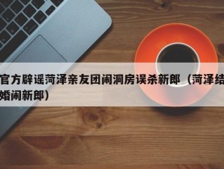 官方辟谣菏泽亲友团闹洞房误杀新郎（菏泽结婚闹新郎）