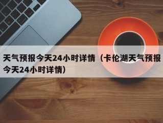 天气预报今天24小时详情（卡伦湖天气预报今天24小时详情）