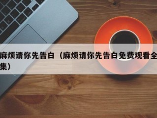 麻烦请你先告白（麻烦请你先告白免费观看全集）