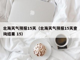 北海天气预报15天（北海天气预报15天查询结果 15）