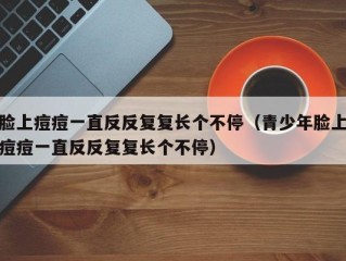 脸上痘痘一直反反复复长个不停（青少年脸上痘痘一直反反复复长个不停）