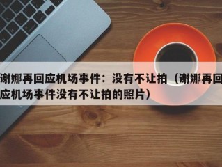 谢娜再回应机场事件：没有不让拍（谢娜再回应机场事件没有不让拍的照片）