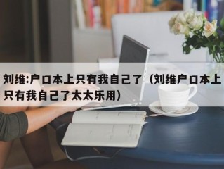 刘维:户口本上只有我自己了（刘维户口本上只有我自己了太太乐用）