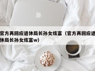 官方再回应退休局长孙女炫富（官方再回应退休局长孙女炫富w）