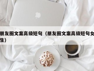 朋友圈文案高级短句（朋友圈文案高级短句女生）