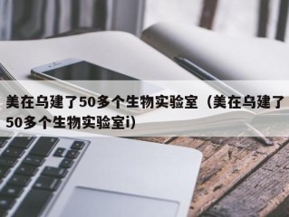 美在乌建了50多个生物实验室（美在乌建了50多个生物实验室i）