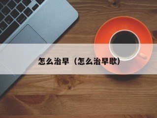 怎么治早（怎么治早歇）