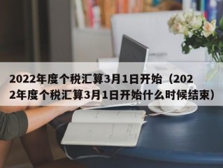 2022年度个税汇算3月1日开始（2022年度个税汇算3月1日开始什么时候结束）