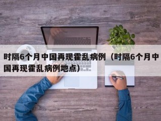 时隔6个月中国再现霍乱病例（时隔6个月中国再现霍乱病例地点）