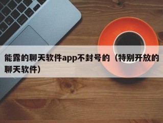 能露的聊天软件app不封号的（特别开放的聊天软件）