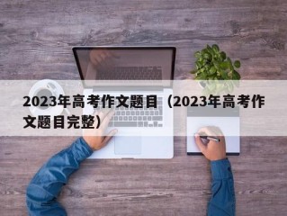 2023年高考作文题目（2023年高考作文题目完整）