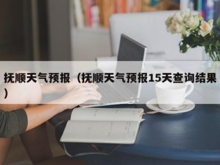 抚顺天气预报（抚顺天气预报15天查询结果）